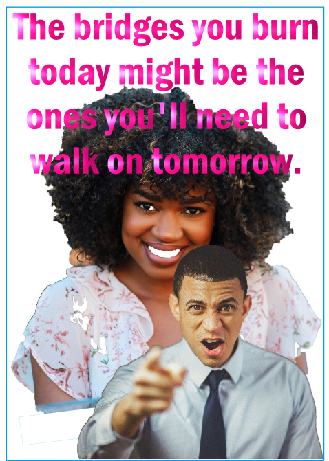 The bridges you burn today you may need tomorrow.